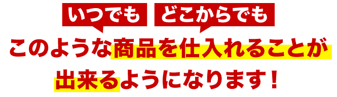 いつでも どこからでも このような商品を仕入れることが出来るようになります！