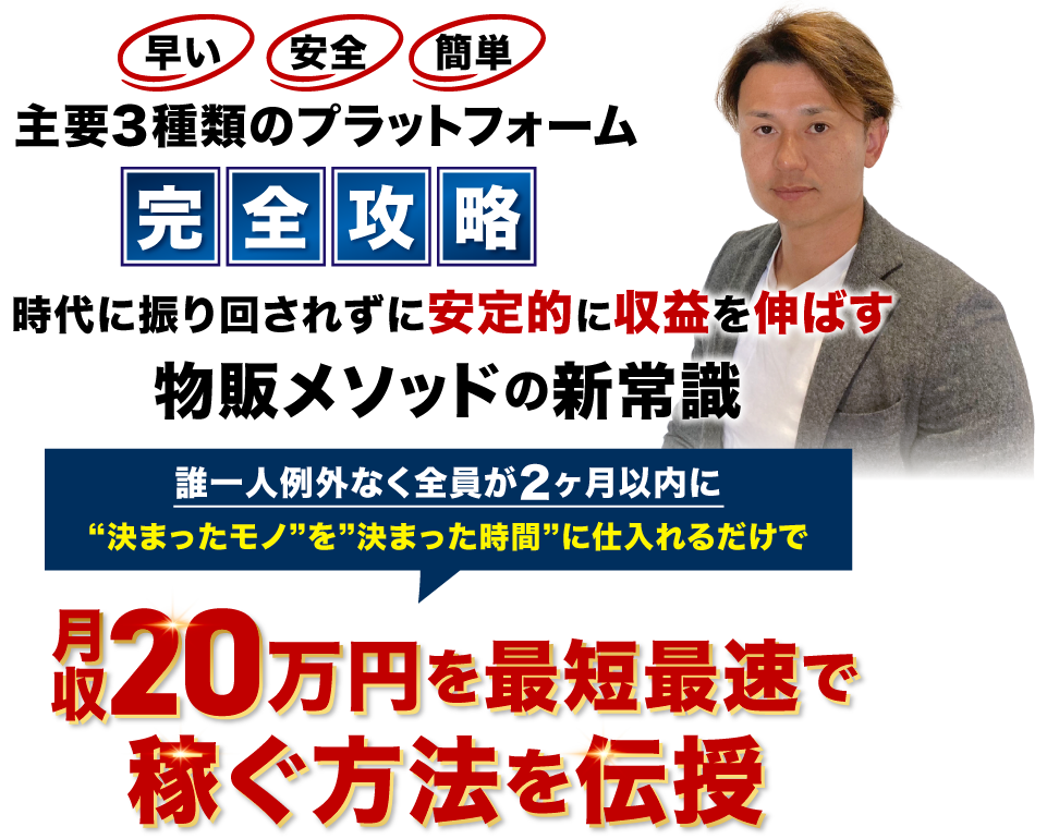 早い・安心・簡単
主要3種類のプラットホーム完全攻略
時代に振り回されずに安定的に収益を伸ばす物販メソッドの新常識
誰1人例外なく全員が2ヶ月以内に”決まったモノ”を”決まった時間”に仕入れるだけで
月収20万円を最短最速で稼ぐ方法を伝授